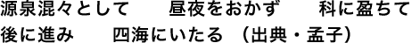 源泉混々として昼夜をおかず科に盈ちて後に進み四海にいたる （出典・孟子）